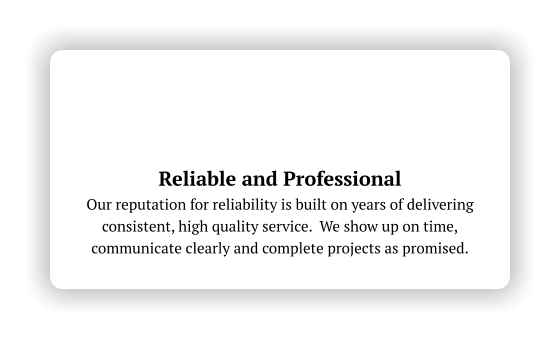 Reliable and Professional Our reputation for reliability is built on years of delivering consistent, high quality service.  We show up on time, communicate clearly and complete projects as promised.