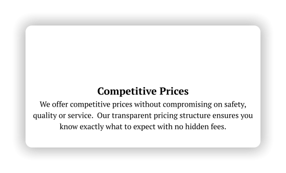 Competitive Prices We offer competitive prices without compromising on safety, quality or service.  Our transparent pricing structure ensures you know exactly what to expect with no hidden fees.