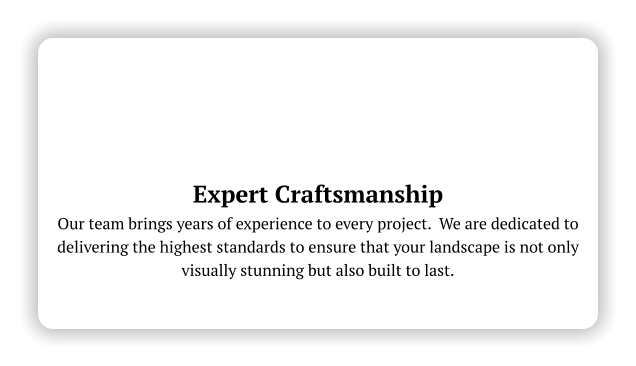 Expert Craftsmanship Our team brings years of experience to every project.  We are dedicated to delivering the highest standards to ensure that your landscape is not only visually stunning but also built to last.