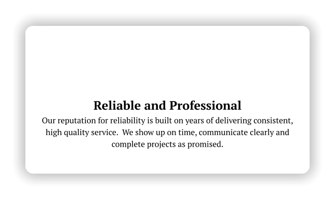 Reliable and Professional Our reputation for reliability is built on years of delivering consistent, high quality service.  We show up on time, communicate clearly and complete projects as promised.