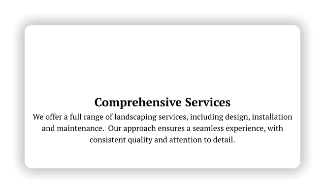 Comprehensive Services We offer a full range of landscaping services, including design, installation and maintenance.  Our approach ensures a seamless experience, with consistent quality and attention to detail.