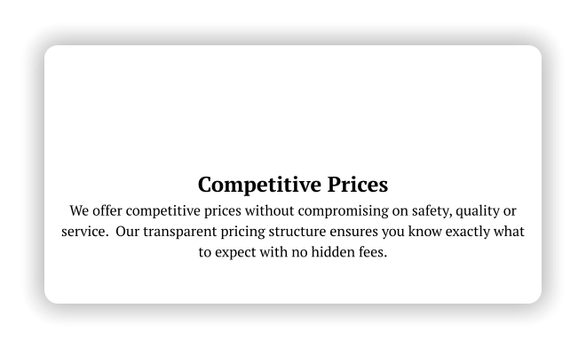 Competitive Prices We offer competitive prices without compromising on safety, quality or service.  Our transparent pricing structure ensures you know exactly what to expect with no hidden fees.