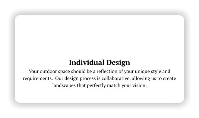 Individual Design Your outdoor space should be a reflection of your unique style and requirements.  Our design process is collaborative, allowing us to create landscapes that perfectly match your vision.