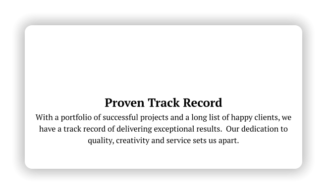 Proven Track Record With a portfolio of successful projects and a long list of happy clients, we have a track record of delivering exceptional results.  Our dedication to quality, creativity and service sets us apart.