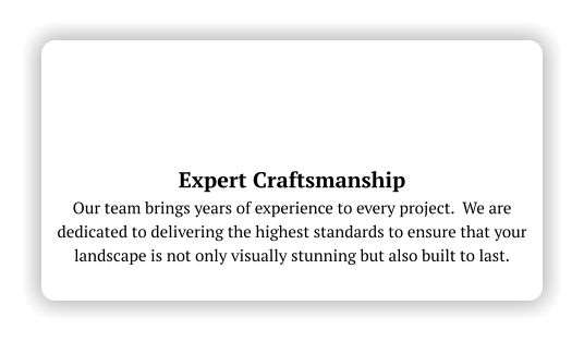 Expert Craftsmanship Our team brings years of experience to every project.  We are dedicated to delivering the highest standards to ensure that your landscape is not only visually stunning but also built to last.