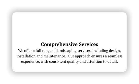 Comprehensive Services We offer a full range of landscaping services, including design, installation and maintenance.  Our approach ensures a seamless experience, with consistent quality and attention to detail.