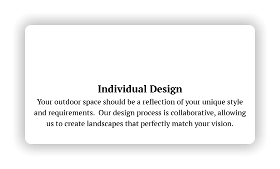 Individual Design Your outdoor space should be a reflection of your unique style and requirements.  Our design process is collaborative, allowing us to create landscapes that perfectly match your vision.