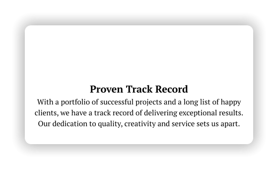 Proven Track Record With a portfolio of successful projects and a long list of happy clients, we have a track record of delivering exceptional results.  Our dedication to quality, creativity and service sets us apart.