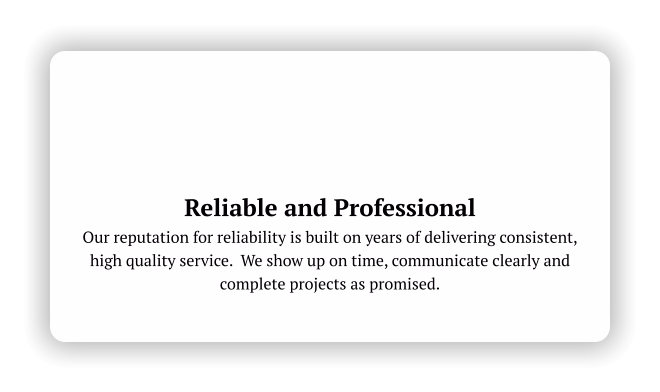 Reliable and Professional Our reputation for reliability is built on years of delivering consistent, high quality service.  We show up on time, communicate clearly and complete projects as promised.