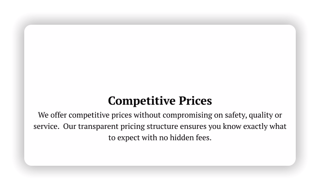 Competitive Prices We offer competitive prices without compromising on safety, quality or service.  Our transparent pricing structure ensures you know exactly what to expect with no hidden fees.