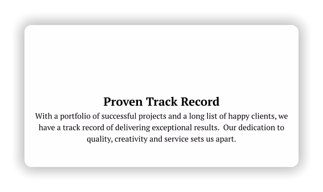 Proven Track Record With a portfolio of successful projects and a long list of happy clients, we have a track record of delivering exceptional results.  Our dedication to quality, creativity and service sets us apart.