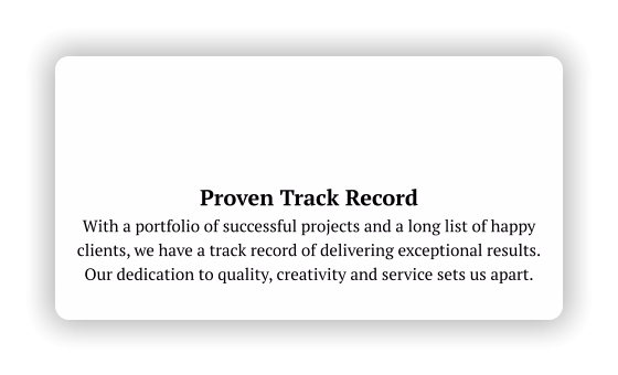 Proven Track Record With a portfolio of successful projects and a long list of happy clients, we have a track record of delivering exceptional results.  Our dedication to quality, creativity and service sets us apart.